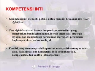 KOMPETENSI INTI
• Kompetensi inti memiliki potensi untuk menjadi kekakuan inti (core
rigidities)
•
• Core rigidities adalah bentuk lampau kompetensi inti yang
menebarkan benih kelambanan, inersia organisasi, strategic
myopia, dan menghalangi perusahaan merespons perubahan
lingkungan eksternal secara layak
•
• Kondisi yang mempengaruhi keputusan manajerial tentang sumber
daya, kapabilitas, dan kompetensi inti: ketidakpastian,
kompleksitas, dan konflik intraorganisasi
Penerbit Erlangga
 