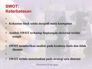 SWOT:
Keterbatasan
•
• Kekuatan tidak selalu menjadi suatu keungulan
•
• Analisis SWOT terhadap lingkungan eksternal terlalu
sempit
•
• SWOT memberikan analisis pada keadaan statis dan tidak
dinamis
•
• SWOT terlalu menekankan pada strategi satu dimensi
Penerbit Erlangga
 
