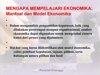 MENGAPA MEMPELAJARI EKONOMIKA:
Manfaat dan Model Ekonomika
•
• Dalam menganalisis pengambilan keputusan, baik yang
dilakukan perorangan maupun organisasional, analisis
ekonomika dapat digunakan untuk mengetahui elemen
kunci dari proses yang dijalaninya
•
• Hal-hal yang harus diidentifikasi oleh model ekonomika,
yaitu: pembuat keputusan, tujuan, pilihan, serta
hubungan antara pilihan dan hasil
Penerbit Erlangga
 