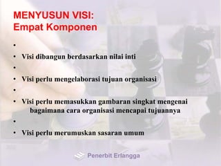 MENYUSUN VISI:
Empat Komponen
•
• Visi dibangun berdasarkan nilai inti
•
• Visi perlu mengelaborasi tujuan organisasi
•
• Visi perlu memasukkan gambaran singkat mengenai
bagaimana cara organisasi mencapai tujuannya
•
• Visi perlu merumuskan sasaran umum
Penerbit Erlangga
 