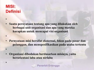 MISI:
Definisi
•
• Suatu pernyataan tentang apa yang dilakukan oleh
berbagai unit organisasi dan apa yang mereka
harapkan untuk mencapai visi organisasi
•
• Pernyataan misi bersifat eksternal, fokus pada pasar dan
pelanggan, dan menspesifikasikan pada usaha tertentu
•
• Organisasi dibedakan berdasarkan misinya, yaitu
berorientasi laba atau nirlaba
•
Penerbit Erlangga
 