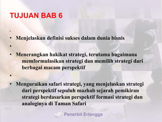 TUJUAN BAB 6
•
• Menjelaskan definisi sukses dalam dunia bisnis
•
• Menerangkan hakikat strategi, terutama bagaimana
memformulasikan strategi dan memilih strategi dari
berbagai macam perspektif
•
• Menguraikan safari strategi, yang menjelaskan strategi
dari perspektif sepuluh mazhab sejarah pemikiran
strategi berdasarkan perspektif formasi strategi dan
analoginya di Taman Safari
Penerbit Erlangga
 