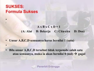SUKSES:
Formula Sukses
•
•
A x B x C x D = 1
(A: Alat B: Bekerja C: Cita-cita D: Doa)
• Unsur A,B,C,D semuanya harus bernilai 1 (satu)
•
• Bila unsur A,B,C,D tersebut tidak terpenuhi salah satu
atau semuanya, maka ia akan bernilai 0 (nol)  gagal
Penerbit Erlangga
 
