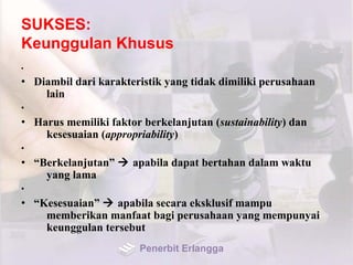 SUKSES:
Keunggulan Khusus
•
• Diambil dari karakteristik yang tidak dimiliki perusahaan
lain
•
• Harus memiliki faktor berkelanjutan (sustainability) dan
kesesuaian (appropriability)
•
• “Berkelanjutan”  apabila dapat bertahan dalam waktu
yang lama
•
• “Kesesuaian”  apabila secara eksklusif mampu
memberikan manfaat bagi perusahaan yang mempunyai
keunggulan tersebut
Penerbit Erlangga
 