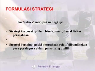 FORMULASI STRATEGI
•
Isu “sukses” merupakan lingkup:
• Strategi korporat: pilihan bisnis, pasar, dan aktivitas
perusahaan
•
• Strategi bersaing: posisi perusahaan relatif dibandingkan
para pesaingnya dalam pasar yang dipilih
Penerbit Erlangga
 