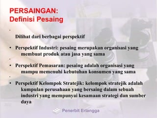 PERSAINGAN:
Definisi Pesaing
•
Dilihat dari berbagai perspektif
• Perspektif Industri: pesaing merupakan organisasi yang
membuat produk atau jasa yang sama
•
• Perspektif Pemasaran: pesaing adalah organisasi yang
mampu memenuhi kebutuhan konsumen yang sama
•
• Perspektif Kelompok Stratejik: kelompok stratejik adalah
kumpulan perusahaan yang bersaing dalam sebuah
industri yang mempunyai kesamaan strategi dan sumber
daya
Penerbit Erlangga
 