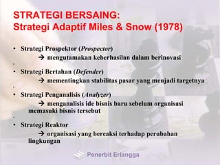 STRATEGI BERSAING:
Strategi Adaptif Miles & Snow (1978)
• Strategi Prospektor (Prospector)
 mengutamakan keberhasilan dalam berinovasi
•
• Strategi Bertahan (Defender)
 mementingkan stabilitas pasar yang menjadi targetnya
•
• Strategi Penganalisis (Analyzer)
 menganalisis ide bisnis baru sebelum organisasi
memasuki bisnis tersebut
•
• Strategi Reaktor
 organisasi yang bereaksi terhadap perubahan
lingkungan
Penerbit Erlangga
 
