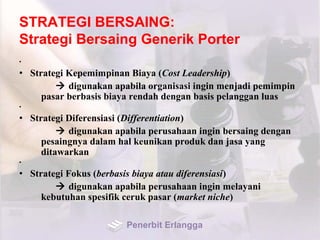 STRATEGI BERSAING:
Strategi Bersaing Generik Porter
•
• Strategi Kepemimpinan Biaya (Cost Leadership)
 digunakan apabila organisasi ingin menjadi pemimpin
pasar berbasis biaya rendah dengan basis pelanggan luas
•
• Strategi Diferensiasi (Differentiation)
 digunakan apabila perusahaan ingin bersaing dengan
pesaingnya dalam hal keunikan produk dan jasa yang
ditawarkan
•
• Strategi Fokus (berbasis biaya atau diferensiasi)
 digunakan apabila perusahaan ingin melayani
kebutuhan spesifik ceruk pasar (market niche)
Penerbit Erlangga
 
