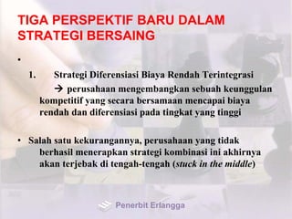TIGA PERSPEKTIF BARU DALAM
STRATEGI BERSAING
•
1. Strategi Diferensiasi Biaya Rendah Terintegrasi
 perusahaan mengembangkan sebuah keunggulan
kompetitif yang secara bersamaan mencapai biaya
rendah dan diferensiasi pada tingkat yang tinggi
• Salah satu kekurangannya, perusahaan yang tidak
berhasil menerapkan strategi kombinasi ini akhirnya
akan terjebak di tengah-tengah (stuck in the middle)
Penerbit Erlangga
 