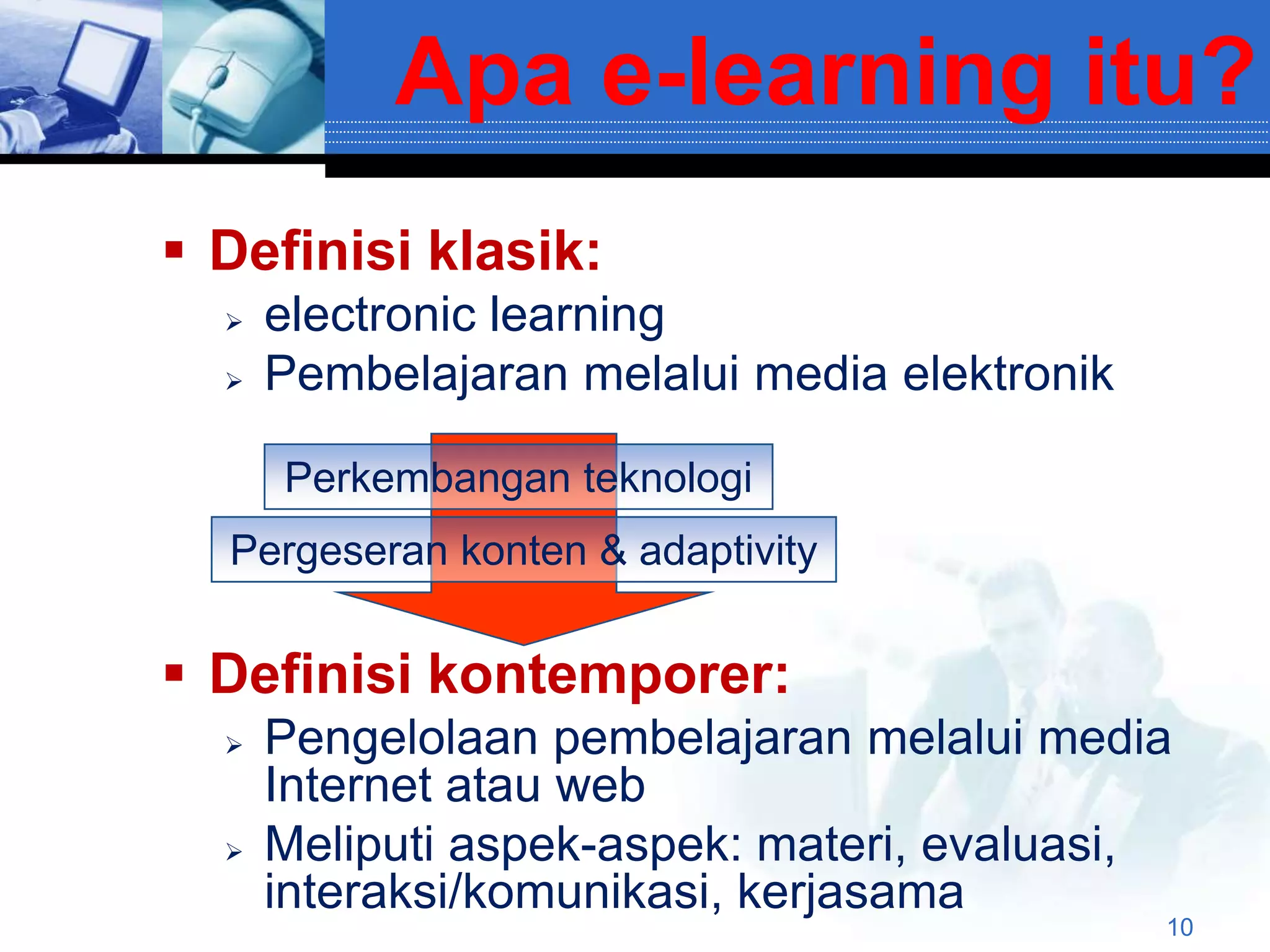 Apa e-learning itu?
 Definisi klasik:
     electronic learning
     Pembelajaran melalui media elektronik

      Perkembangan teknologi
  Pergeseran konten & adaptivity


 Definisi kontemporer:
     Pengelolaan pembelajaran melalui media
      Internet atau web
     Meliputi aspek-aspek: materi, evaluasi,
      interaksi/komunikasi, kerjasama
                                              10
 