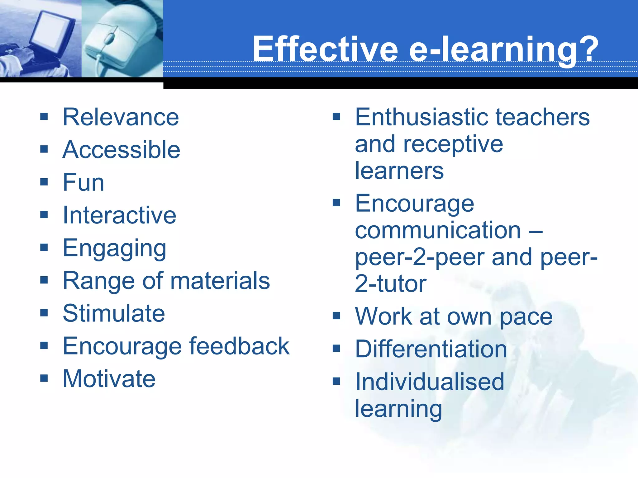 Effective e-learning?
   Relevance             Enthusiastic teachers
   Accessible             and receptive
   Fun                    learners
   Interactive           Encourage
                           communication –
   Engaging               peer-2-peer and peer-
   Range of materials     2-tutor
   Stimulate             Work at own pace
   Encourage feedback    Differentiation
   Motivate              Individualised
                           learning
 