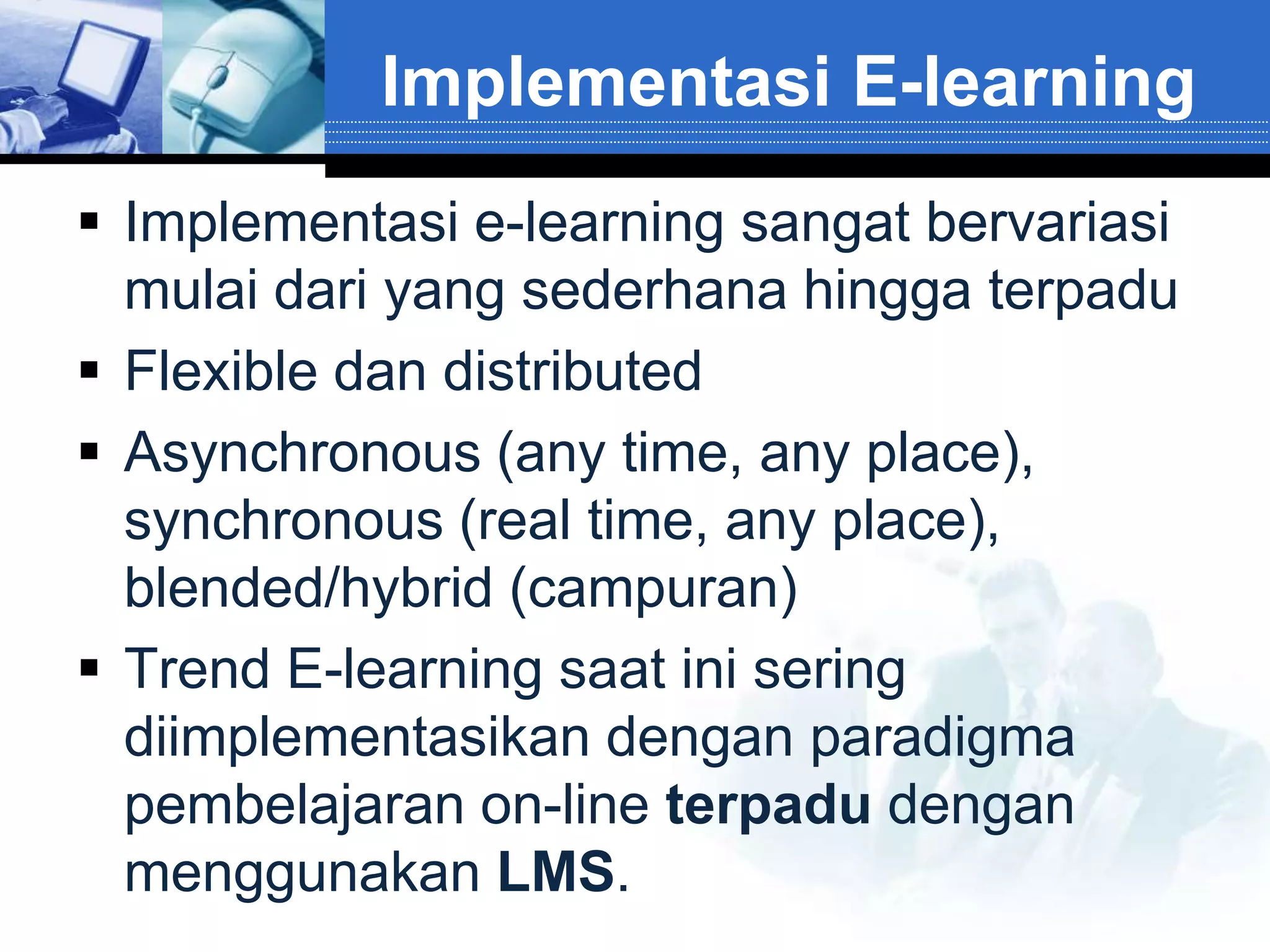 Implementasi E-learning
 Implementasi e-learning sangat bervariasi
  mulai dari yang sederhana hingga terpadu
 Flexible dan distributed
 Asynchronous (any time, any place),
  synchronous (real time, any place),
  blended/hybrid (campuran)
 Trend E-learning saat ini sering
  diimplementasikan dengan paradigma
  pembelajaran on-line terpadu dengan
  menggunakan LMS.
 