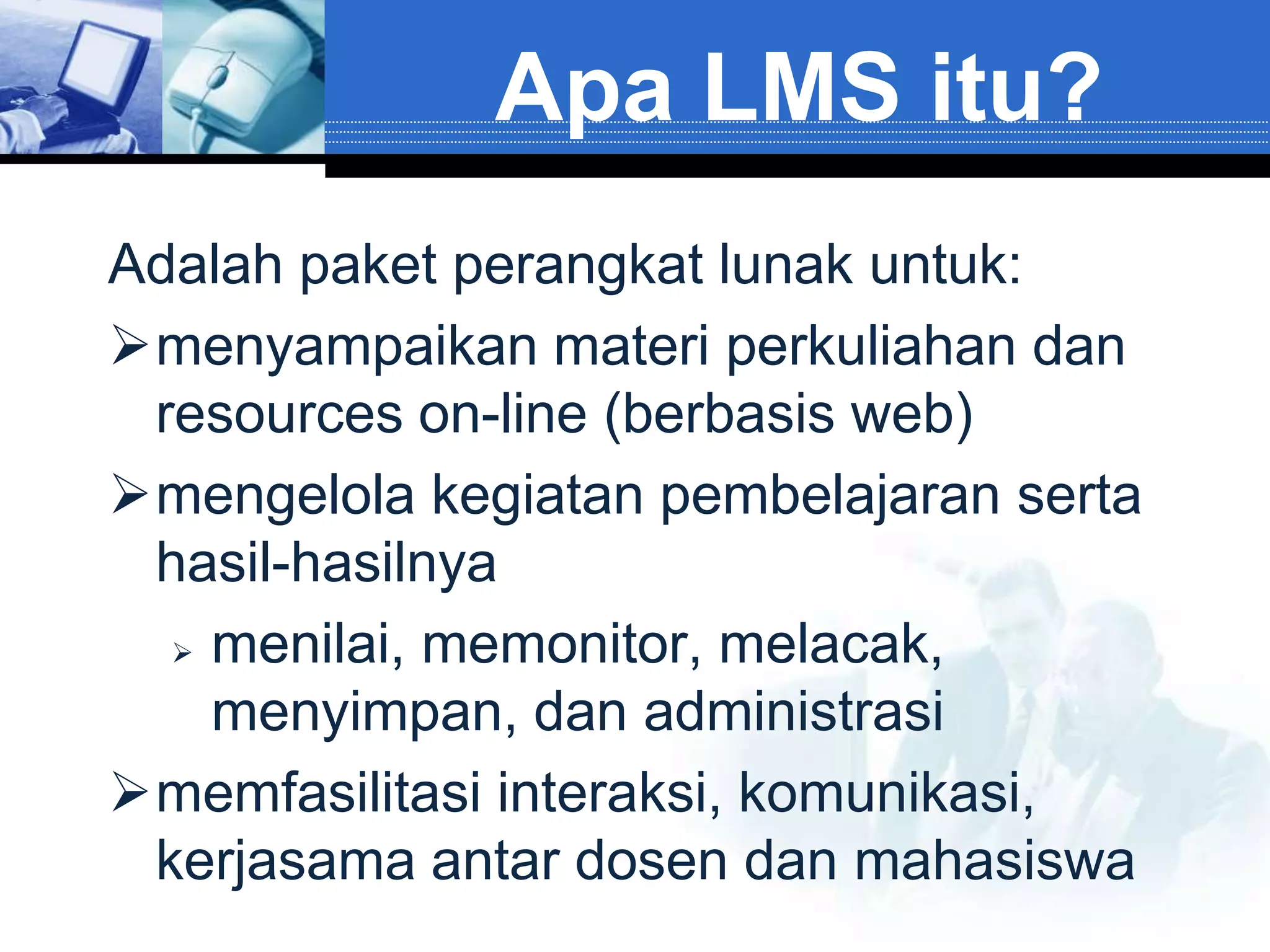 Apa LMS itu?
Adalah paket perangkat lunak untuk:
menyampaikan materi perkuliahan dan
 resources on-line (berbasis web)
mengelola kegiatan pembelajaran serta
 hasil-hasilnya
   menilai, memonitor, melacak,

    menyimpan, dan administrasi
memfasilitasi interaksi, komunikasi,
 kerjasama antar dosen dan mahasiswa
 
