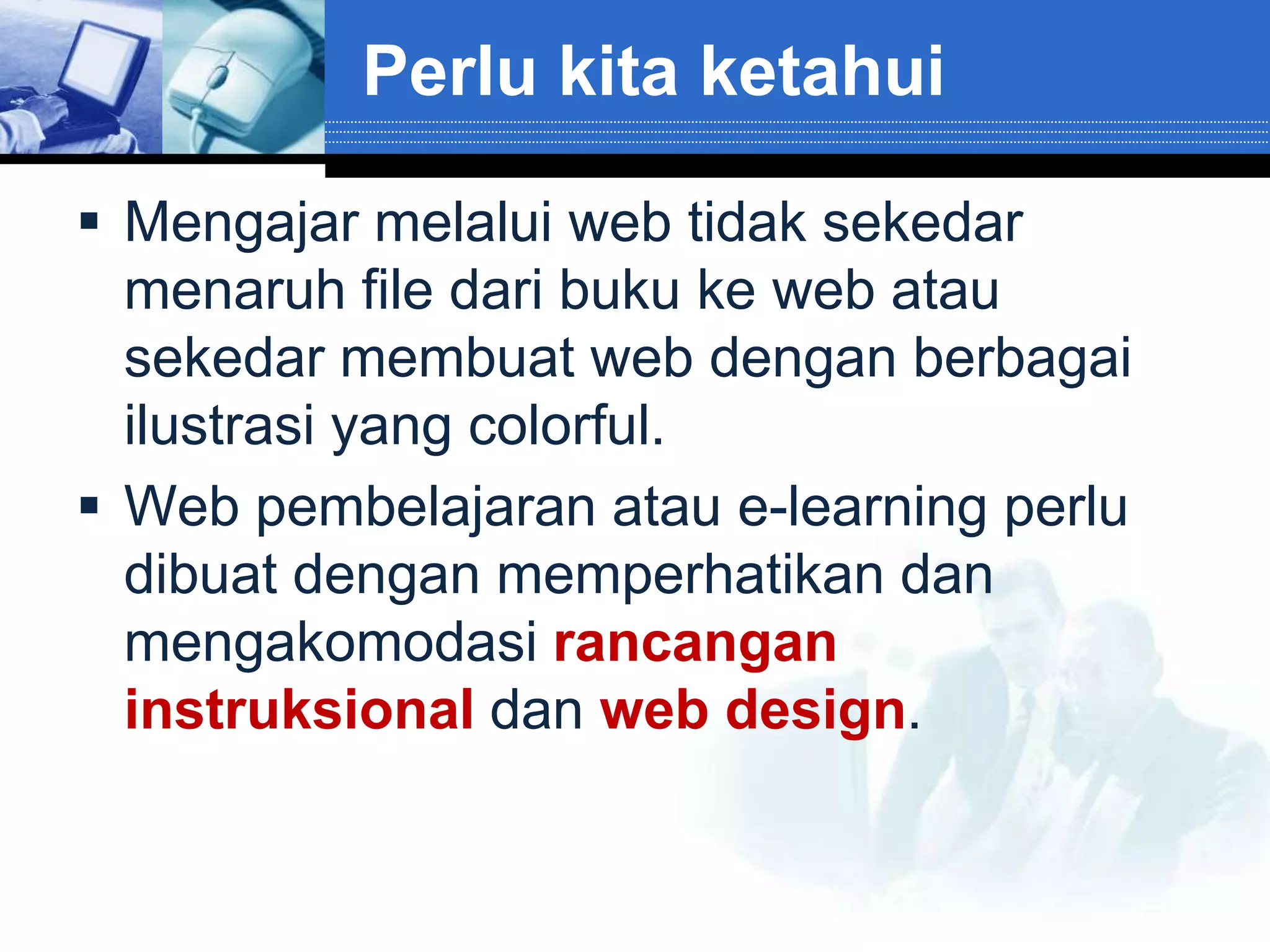 Perlu kita ketahui

 Mengajar melalui web tidak sekedar
  menaruh file dari buku ke web atau
  sekedar membuat web dengan berbagai
  ilustrasi yang colorful.
 Web pembelajaran atau e-learning perlu
  dibuat dengan memperhatikan dan
  mengakomodasi rancangan
  instruksional dan web design.
 