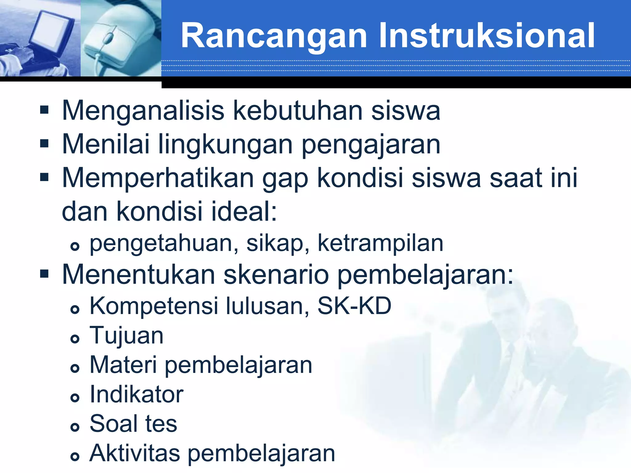 Rancangan Instruksional

 Menganalisis kebutuhan siswa
 Menilai lingkungan pengajaran
 Memperhatikan gap kondisi siswa saat ini
  dan kondisi ideal:
     pengetahuan, sikap, ketrampilan
 Menentukan skenario pembelajaran:
     Kompetensi lulusan, SK-KD
     Tujuan
     Materi pembelajaran
     Indikator
     Soal tes
     Aktivitas pembelajaran
 