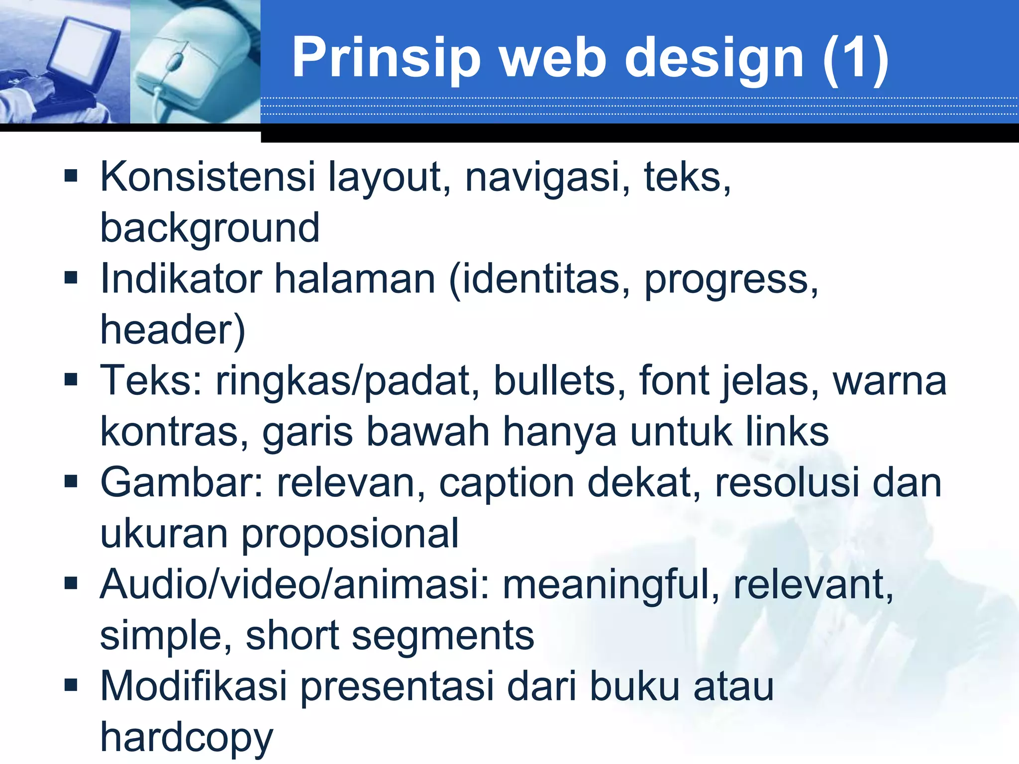 Prinsip web design (1)

 Konsistensi layout, navigasi, teks,
  background
 Indikator halaman (identitas, progress,
  header)
 Teks: ringkas/padat, bullets, font jelas, warna
  kontras, garis bawah hanya untuk links
 Gambar: relevan, caption dekat, resolusi dan
  ukuran proposional
 Audio/video/animasi: meaningful, relevant,
  simple, short segments
 Modifikasi presentasi dari buku atau
  hardcopy
 