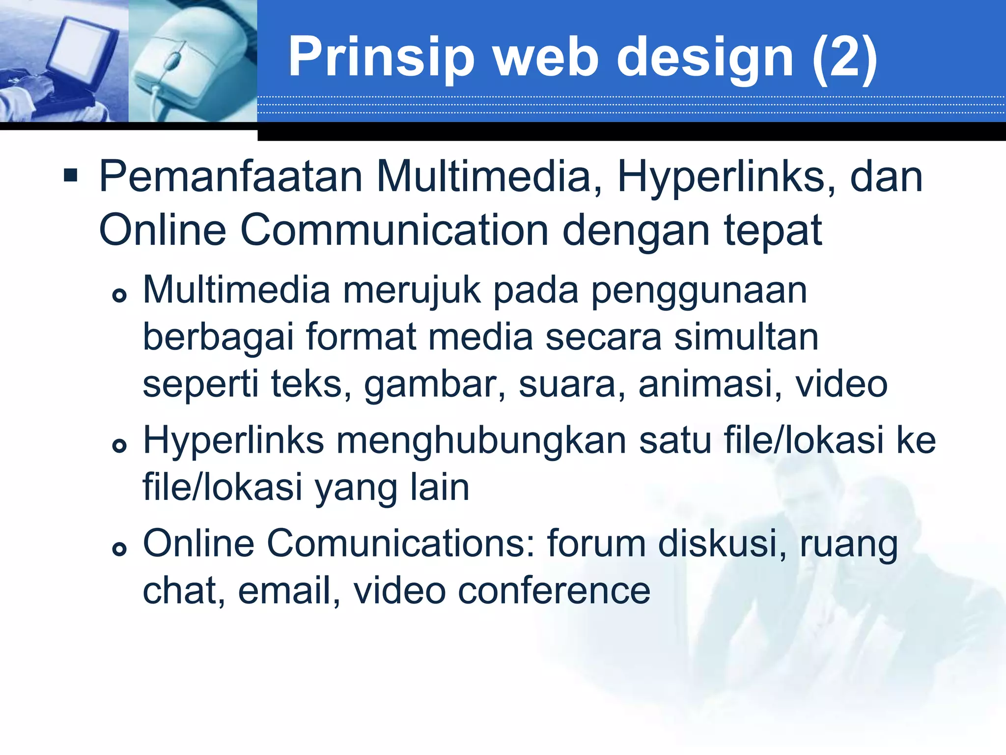 Prinsip web design (2)

 Pemanfaatan Multimedia, Hyperlinks, dan
  Online Communication dengan tepat
     Multimedia merujuk pada penggunaan
      berbagai format media secara simultan
      seperti teks, gambar, suara, animasi, video
     Hyperlinks menghubungkan satu file/lokasi ke
      file/lokasi yang lain
     Online Comunications: forum diskusi, ruang
      chat, email, video conference
 
