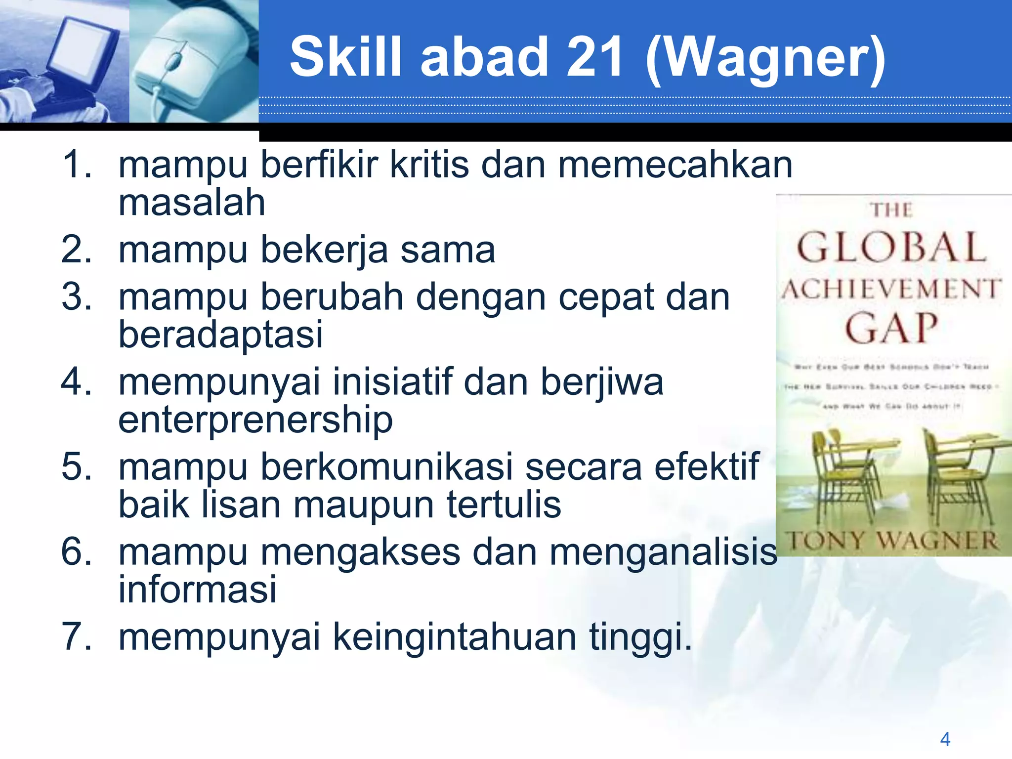 Skill abad 21 (Wagner)
1. mampu berfikir kritis dan memecahkan
   masalah
2. mampu bekerja sama
3. mampu berubah dengan cepat dan
   beradaptasi
4. mempunyai inisiatif dan berjiwa
   enterprenership
5. mampu berkomunikasi secara efektif
   baik lisan maupun tertulis
6. mampu mengakses dan menganalisis
   informasi
7. mempunyai keingintahuan tinggi.

                                          4
 