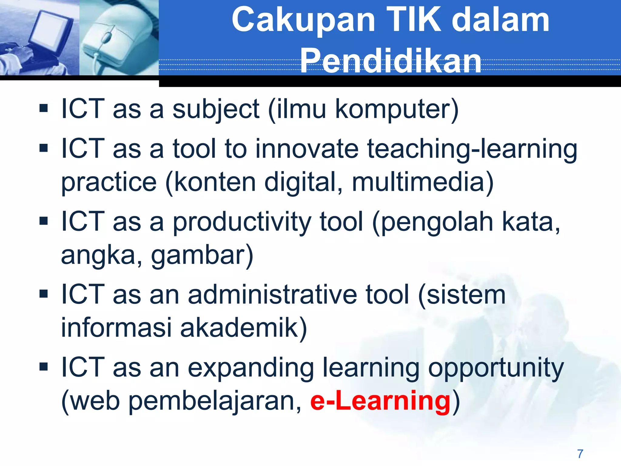 Cakupan TIK dalam
                   Pendidikan
 ICT as a subject (ilmu komputer)
 ICT as a tool to innovate teaching-learning
  practice (konten digital, multimedia)
 ICT as a productivity tool (pengolah kata,
  angka, gambar)
 ICT as an administrative tool (sistem
  informasi akademik)
 ICT as an expanding learning opportunity
  (web pembelajaran, e-Learning)
                                            7
 
