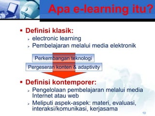Apa e-learning itu?
 Definisi klasik:
     electronic learning
     Pembelajaran melalui media elektronik

      Perkembangan teknologi
  Pergeseran konten & adaptivity


 Definisi kontemporer:
     Pengelolaan pembelajaran melalui media
      Internet atau web
     Meliputi aspek-aspek: materi, evaluasi,
      interaksi/komunikasi, kerjasama
                                              10
 