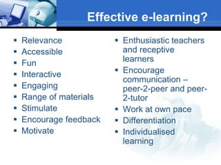 Effective e-learning?
   Relevance             Enthusiastic teachers
   Accessible             and receptive
   Fun                    learners
   Interactive           Encourage
                           communication –
   Engaging               peer-2-peer and peer-
   Range of materials     2-tutor
   Stimulate             Work at own pace
   Encourage feedback    Differentiation
   Motivate              Individualised
                           learning
 