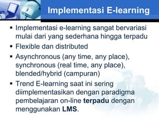 Implementasi E-learning
 Implementasi e-learning sangat bervariasi
  mulai dari yang sederhana hingga terpadu
 Flexible dan distributed
 Asynchronous (any time, any place),
  synchronous (real time, any place),
  blended/hybrid (campuran)
 Trend E-learning saat ini sering
  diimplementasikan dengan paradigma
  pembelajaran on-line terpadu dengan
  menggunakan LMS.
 