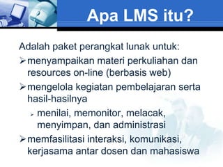 Apa LMS itu?
Adalah paket perangkat lunak untuk:
menyampaikan materi perkuliahan dan
 resources on-line (berbasis web)
mengelola kegiatan pembelajaran serta
 hasil-hasilnya
   menilai, memonitor, melacak,

    menyimpan, dan administrasi
memfasilitasi interaksi, komunikasi,
 kerjasama antar dosen dan mahasiswa
 