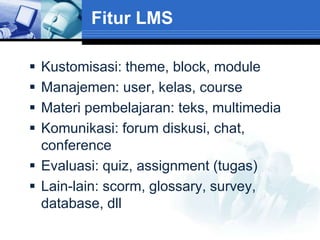 Fitur LMS

 Kustomisasi: theme, block, module
 Manajemen: user, kelas, course
 Materi pembelajaran: teks, multimedia
 Komunikasi: forum diskusi, chat,
  conference
 Evaluasi: quiz, assignment (tugas)
 Lain-lain: scorm, glossary, survey,
  database, dll
 