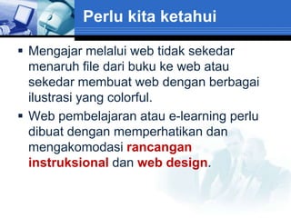 Perlu kita ketahui

 Mengajar melalui web tidak sekedar
  menaruh file dari buku ke web atau
  sekedar membuat web dengan berbagai
  ilustrasi yang colorful.
 Web pembelajaran atau e-learning perlu
  dibuat dengan memperhatikan dan
  mengakomodasi rancangan
  instruksional dan web design.
 