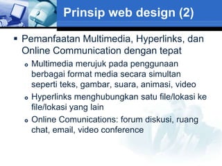 Prinsip web design (2)

 Pemanfaatan Multimedia, Hyperlinks, dan
  Online Communication dengan tepat
     Multimedia merujuk pada penggunaan
      berbagai format media secara simultan
      seperti teks, gambar, suara, animasi, video
     Hyperlinks menghubungkan satu file/lokasi ke
      file/lokasi yang lain
     Online Comunications: forum diskusi, ruang
      chat, email, video conference
 