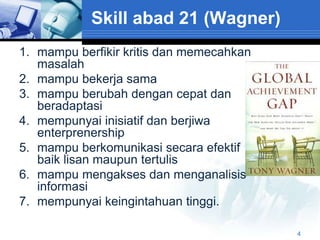 Skill abad 21 (Wagner)
1. mampu berfikir kritis dan memecahkan
   masalah
2. mampu bekerja sama
3. mampu berubah dengan cepat dan
   beradaptasi
4. mempunyai inisiatif dan berjiwa
   enterprenership
5. mampu berkomunikasi secara efektif
   baik lisan maupun tertulis
6. mampu mengakses dan menganalisis
   informasi
7. mempunyai keingintahuan tinggi.

                                          4
 