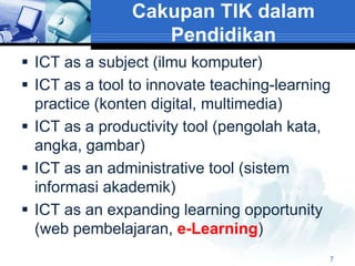 Cakupan TIK dalam
                   Pendidikan
 ICT as a subject (ilmu komputer)
 ICT as a tool to innovate teaching-learning
  practice (konten digital, multimedia)
 ICT as a productivity tool (pengolah kata,
  angka, gambar)
 ICT as an administrative tool (sistem
  informasi akademik)
 ICT as an expanding learning opportunity
  (web pembelajaran, e-Learning)
                                            7
 