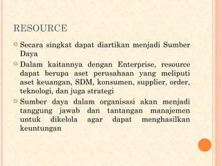 RESOURCE
 Secara singkat dapat diartikan menjadi Sumber
Daya
 Dalam kaitannya dengan Enterprise, resource
dapat berupa aset perusahaan yang meliputi
aset keuangan, SDM, konsumen, supplier, order,
teknologi, dan juga strategi
 Sumber daya dalam organisasi akan menjadi
tanggung jawab dan tantangan manajemen
untuk dikelola agar dapat menghasilkan
keuntungan
 