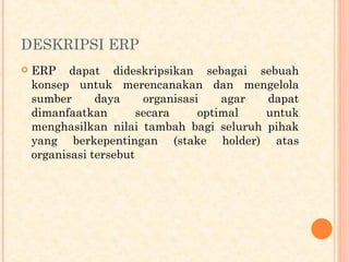 DESKRIPSI ERP
 ERP dapat dideskripsikan sebagai sebuah
konsep untuk merencanakan dan mengelola
sumber daya organisasi agar dapat
dimanfaatkan secara optimal untuk
menghasilkan nilai tambah bagi seluruh pihak
yang berkepentingan (stake holder) atas
organisasi tersebut
 
