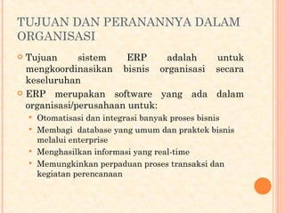 TUJUAN DAN PERANANNYA DALAM
ORGANISASI
 Tujuan sistem ERP adalah untuk
mengkoordinasikan bisnis organisasi secara
keseluruhan
 ERP merupakan software yang ada dalam
organisasi/perusahaan untuk:
 Otomatisasi dan integrasi banyak proses bisnis
 Membagi database yang umum dan praktek bisnis
melalui enterprise
 Menghasilkan informasi yang real-time
 Memungkinkan perpaduan proses transaksi dan
kegiatan perencanaan
 