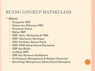 RUANG LINGKUP MATAKULIAH
 Materi
 Pengantar ERP
 Sistem dan Rekayasa ERP
 Pemetaan Proses
 Siklus ERP
 ERP: Sales, Marketing & CRM
 ERP: Akuntansi, Keuangan
 ERP: Produksi, Rantai Pasok
 ERP: SDM dalam Sistem Enterprise
 ERP dan Risiko
 Auditing ERP
 ERP dan Business Intelligence
 Performance Management & Balance Scorecard
 Knowledge Management dalam Sistem Enterprise
 