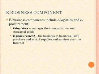 E BUSINESS COMPONENT
 E-business components include e-logistics and e-
procurement
 E-logistics – manages the transportation and
storage of goods
 E-procurement – the business-to-business (B2B)
purchase and sale of supplies and services over the
Internet
 