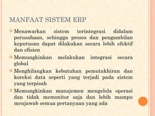 MANFAAT SISTEM ERP
 Menawarkan sistem terintegrasi didalam
perusahaan, sehingga proses dan pengambilan
keputusan dapat dilakukan secara lebih efektif
dan efisien
 Memungkinkan melakukan integrasi secara
global
 Menghilangkan kebutuhan pemutakhiran dan
koreksi data seperti yang terjadi pada sistem
yang terpisah
 Memungkinkan manajemen mengelola operasi
dan tidak memonitor saja dan lebih mampu
menjawab semua pertanyaan yang ada
 
