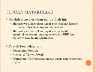 TUJUAN MATAKULIAH
 Setelah menyelesaikan matakuliah ini:
 Mahasiswa diharapkan dapat menjelaskan konsep
ERP secara teknis maupun manajerial
 Mahasiswa diharapkan dapat mengenal dan
memiliki wawasan tentang penerapan ERP dan
Software-nya dalam organisasi
 Teknik Pembelajaran
 Pemaparan Konsep
 Diskusi & Tanya Jawab
 Praktikum (Penyelesaian kasus-kasus dan presentasi
tugas)
 