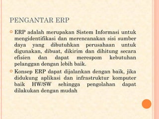 PENGANTAR ERP
 ERP adalah merupakan Sistem Informasi untuk
mengidentifikasi dan merencanakan sisi sumber
daya yang dibutuhkan perusahaan untuk
digunakan, dibuat, dikirim dan dihitung secara
efisien dan dapat merespom kebutuhan
pelanggan dengan lebih baik.
 Konsep ERP dapat dijalankan dengan baik, jika
didukung aplikasi dan infrastruktur komputer
baik HW/SW sehingga pengolahan dapat
dilakukan dengan mudah
 