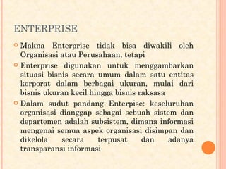 ENTERPRISE
 Makna Enterprise tidak bisa diwakili oleh
Organisasi atau Perusahaan, tetapi
 Enterprise digunakan untuk menggambarkan
situasi bisnis secara umum dalam satu entitas
korporat dalam berbagai ukuran, mulai dari
bisnis ukuran kecil hingga bisnis raksasa
 Dalam sudut pandang Enterpise: keseluruhan
organisasi dianggap sebagai sebuah sistem dan
departemen adalah subsistem, dimana informasi
mengenai semua aspek organisasi disimpan dan
dikelola secara terpusat dan adanya
transparansi informasi
 