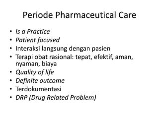 Periode Pharmaceutical Care
• Is a Practice
• Patient focused
• Interaksi langsung dengan pasien
• Terapi obat rasional: tepat, efektif, aman,
nyaman, biaya
• Quality of life
• Definite outcome
• Terdokumentasi
• DRP (Drug Related Problem)
 