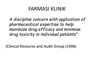 FARMASI KLINIK
A discipline concern with application of
pharmaceutical expertise to help
maximise drug efficacy and minimise
drug toxicity in individual patients”
(Clinical Resourse and Audit Group (1996)
 
