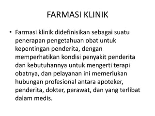FARMASI KLINIK
• Farmasi klinik didefinisikan sebagai suatu
penerapan pengetahuan obat untuk
kepentingan penderita, dengan
memperhatikan kondisi penyakit penderita
dan kebutuhannya untuk mengerti terapi
obatnya, dan pelayanan ini memerlukan
hubungan profesional antara apoteker,
penderita, dokter, perawat, dan yang terlibat
dalam medis.
 