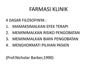 FARMASI KLINIK
4 DASAR FILOSOFINYA :
1. MAMAKSIMALKAN EFEK TERAPI
2. MEMINIMALKAN RISIKO PENGOBATAN
3. MEMINIMALKAN BIAYA PENGOBATAN
4. MENGHORMATI PILIHAN PASIEN
(Prof.Nicholar Barber,1990)
 