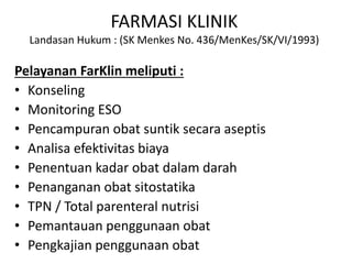 FARMASI KLINIK
Landasan Hukum : (SK Menkes No. 436/MenKes/SK/VI/1993)
Pelayanan FarKlin meliputi :
• Konseling
• Monitoring ESO
• Pencampuran obat suntik secara aseptis
• Analisa efektivitas biaya
• Penentuan kadar obat dalam darah
• Penanganan obat sitostatika
• TPN / Total parenteral nutrisi
• Pemantauan penggunaan obat
• Pengkajian penggunaan obat
 