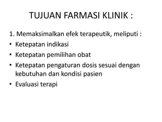 TUJUAN FARMASI KLINIK :
1. Memaksimalkan efek terapeutik, meliputi :
• Ketepatan indikasi
• Ketepatan pemilihan obat
• Ketepatan pengaturan dosis sesuai dengan
kebutuhan dan kondisi pasien
• Evaluasi terapi
 