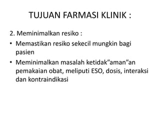 TUJUAN FARMASI KLINIK :
2. Meminimalkan resiko :
• Memastikan resiko sekecil mungkin bagi
pasien
• Meminimalkan masalah ketidak”aman”an
pemakaian obat, meliputi ESO, dosis, interaksi
dan kontraindikasi
 