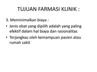 TUJUAN FARMASI KLINIK :
3. Meminimalkan biaya :
• Jenis obat yang dipilih adalah yang paling
efektif dalam hal biaya dan rasionalitas
• Terjangkau oleh kemampuan pasien atau
rumah sakit
 
