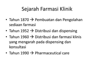 Sejarah Farmasi Klinik
• Tahun 1870  Pembuatan dan Pengolahan
sediaan farmasi
• Tahun 1952  Distribusi dan dispensing
• Tahun 1960  Distribusi dan farmasi klinis
yang mengarah pada dispensing dan
konsultasi
• Tahun 1990  Pharmaceutical care
 
